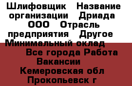 Шлифовщик › Название организации ­ Дриада, ООО › Отрасль предприятия ­ Другое › Минимальный оклад ­ 18 000 - Все города Работа » Вакансии   . Кемеровская обл.,Прокопьевск г.